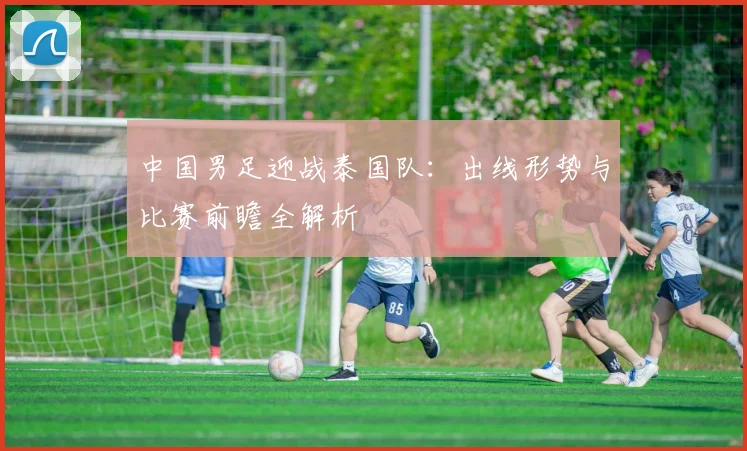中国男足迎战泰国队:出线形势与比赛前瞻全解析