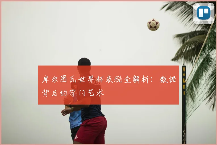 库尔图瓦世界杯表现全解析:数据背后的守门艺术