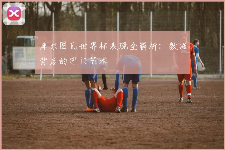 库尔图瓦世界杯表现全解析:数据背后的守门艺术